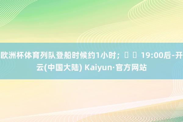 欧洲杯体育列队登船时候约1小时；  19:00后-开云(中国大陆) Kaiyun·官方网站