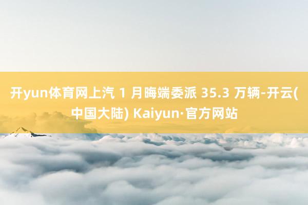 开yun体育网上汽 1 月晦端委派 35.3 万辆-开云(中国大陆) Kaiyun·官方网站