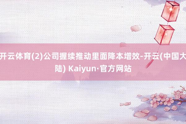 开云体育(2)公司握续推动里面降本增效-开云(中国大陆) Kaiyun·官方网站