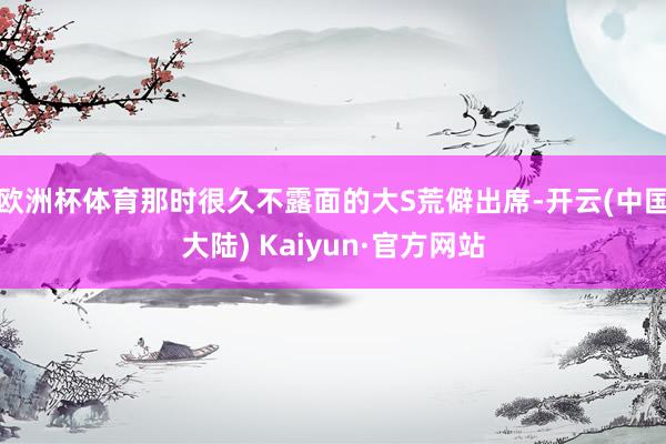 欧洲杯体育那时很久不露面的大S荒僻出席-开云(中国大陆) Kaiyun·官方网站