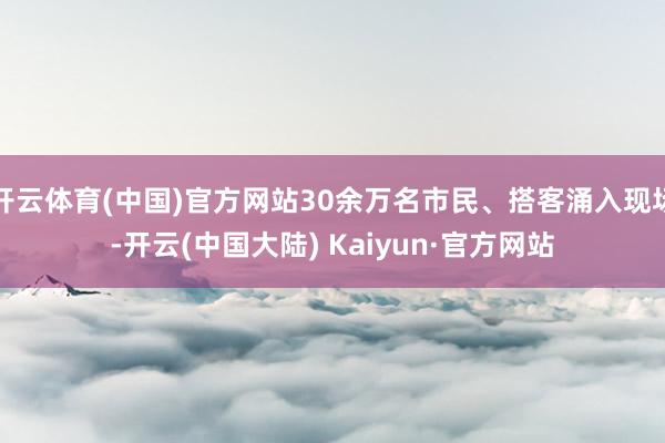 开云体育(中国)官方网站30余万名市民、搭客涌入现场-开云(中国大陆) Kaiyun·官方网站