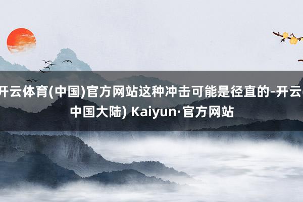 开云体育(中国)官方网站这种冲击可能是径直的-开云(中国大陆) Kaiyun·官方网站