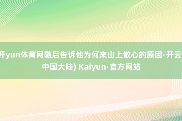 开yun体育网随后告诉他为何来山上散心的原因-开云(中国大陆) Kaiyun·官方网站