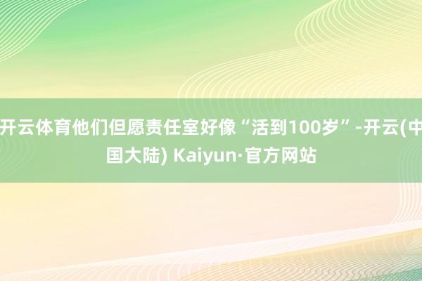 开云体育他们但愿责任室好像“活到100岁”-开云(中国大陆) Kaiyun·官方网站