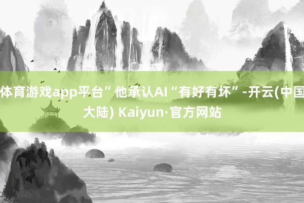 体育游戏app平台”他承认AI“有好有坏”-开云(中国大陆) Kaiyun·官方网站