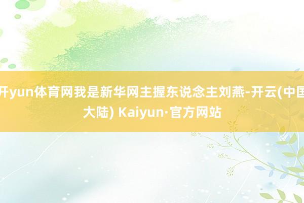 开yun体育网我是新华网主握东说念主刘燕-开云(中国大陆) Kaiyun·官方网站