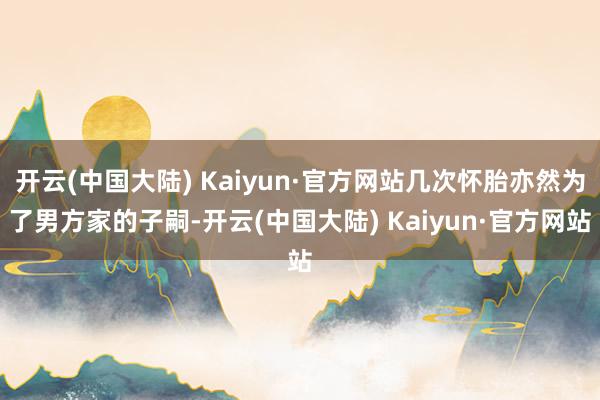 开云(中国大陆) Kaiyun·官方网站几次怀胎亦然为了男方家的子嗣-开云(中国大陆) Kaiyun·官方网站