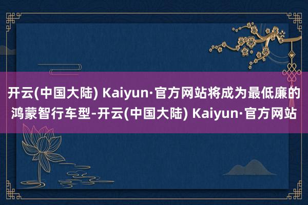 开云(中国大陆) Kaiyun·官方网站将成为最低廉的鸿蒙智行车型-开云(中国大陆) Kaiyun·官方网站