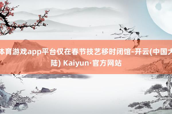 体育游戏app平台仅在春节技艺移时闭馆-开云(中国大陆) Kaiyun·官方网站