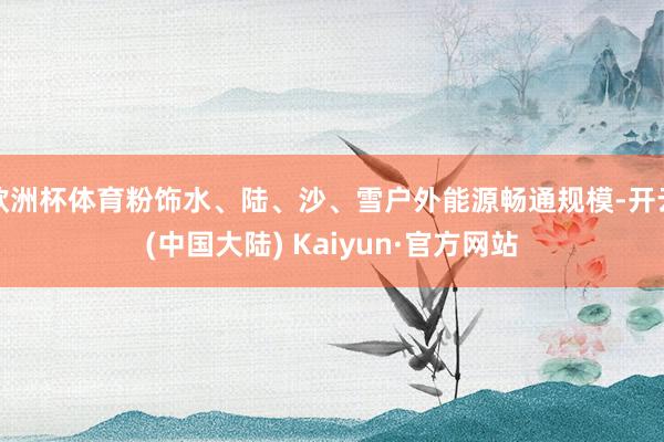 欧洲杯体育粉饰水、陆、沙、雪户外能源畅通规模-开云(中国大陆) Kaiyun·官方网站