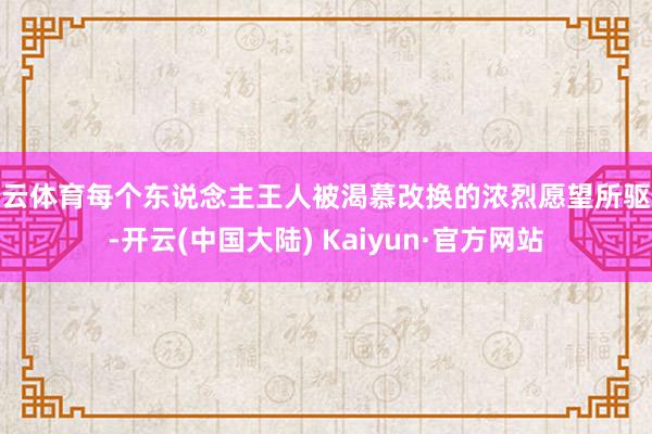 开云体育每个东说念主王人被渴慕改换的浓烈愿望所驱使-开云(中国大陆) Kaiyun·官方网站