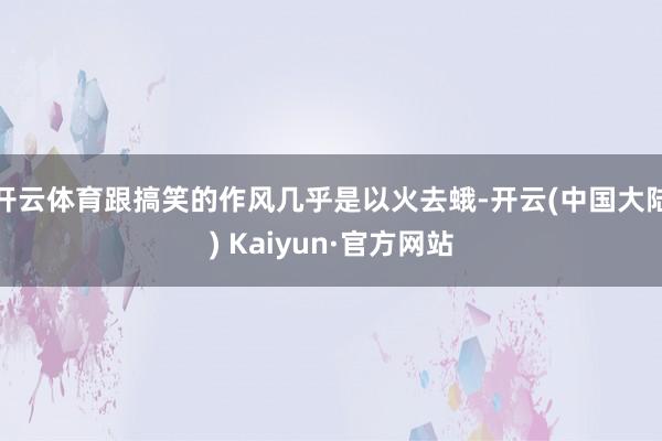 开云体育跟搞笑的作风几乎是以火去蛾-开云(中国大陆) Kaiyun·官方网站