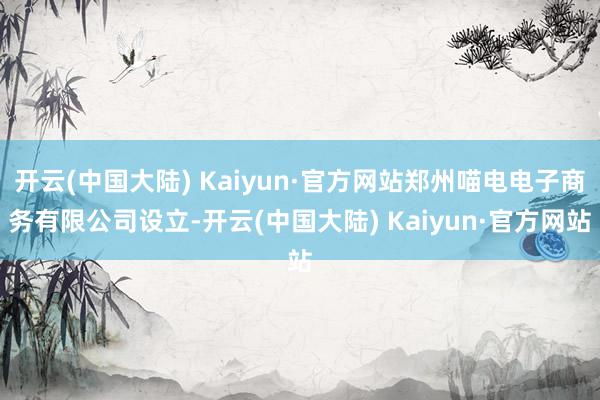 开云(中国大陆) Kaiyun·官方网站郑州喵电电子商务有限公司设立-开云(中国大陆) Kaiyun·官方网站