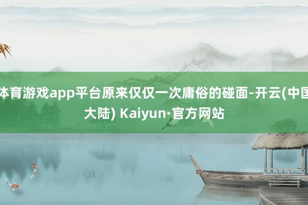 体育游戏app平台原来仅仅一次庸俗的碰面-开云(中国大陆) Kaiyun·官方网站