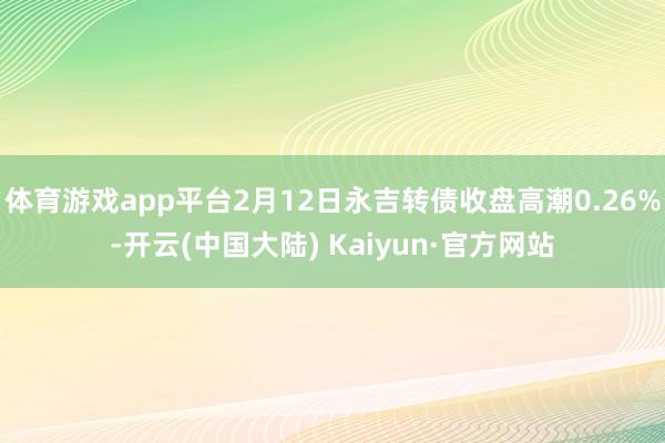 体育游戏app平台2月12日永吉转债收盘高潮0.26%-开云(中国大陆) Kaiyun·官方网站