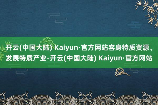 开云(中国大陆) Kaiyun·官方网站容身特质资源、发展特质产业-开云(中国大陆) Kaiyun·官方网站