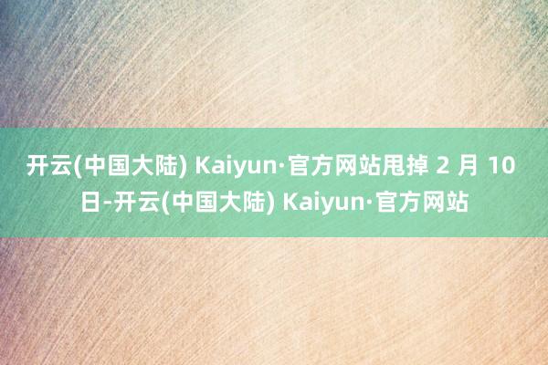 开云(中国大陆) Kaiyun·官方网站甩掉 2 月 10 日-开云(中国大陆) Kaiyun·官方网站