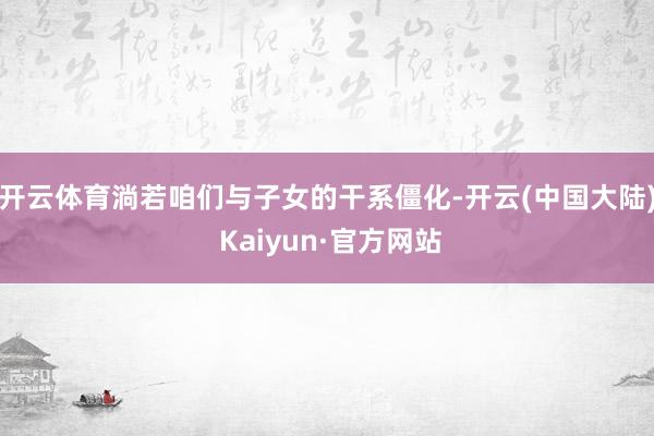 开云体育淌若咱们与子女的干系僵化-开云(中国大陆) Kaiyun·官方网站