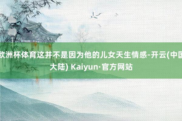 欧洲杯体育这并不是因为他的儿女天生情感-开云(中国大陆) Kaiyun·官方网站