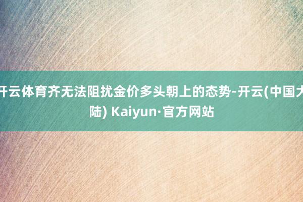 开云体育齐无法阻扰金价多头朝上的态势-开云(中国大陆) Kaiyun·官方网站