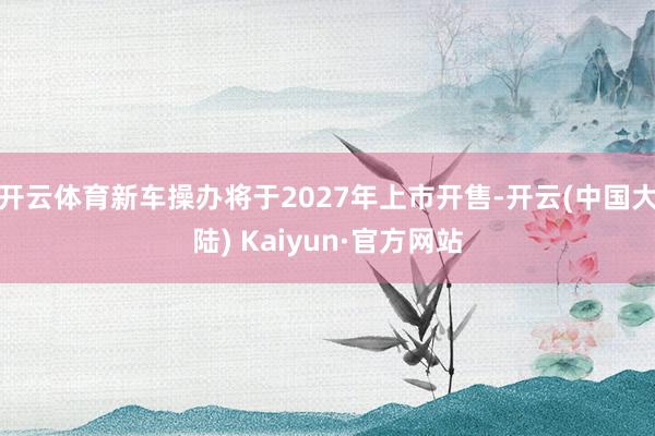 开云体育新车操办将于2027年上市开售-开云(中国大陆) Kaiyun·官方网站