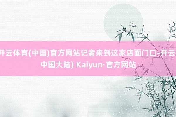 开云体育(中国)官方网站记者来到这家店面门口-开云(中国大陆) Kaiyun·官方网站