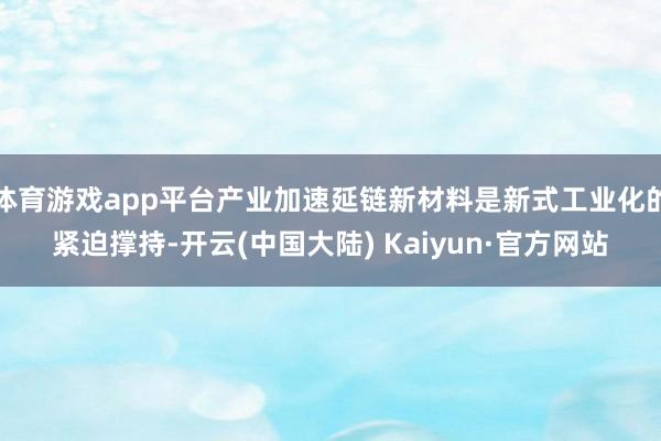 体育游戏app平台产业加速延链新材料是新式工业化的紧迫撑持-开云(中国大陆) Kaiyun·官方网站