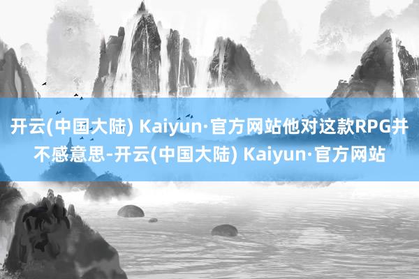 开云(中国大陆) Kaiyun·官方网站他对这款RPG并不感意思-开云(中国大陆) Kaiyun·官方网站