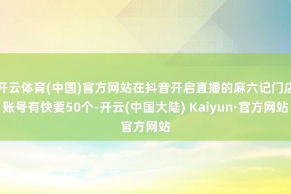 开云体育(中国)官方网站在抖音开启直播的麻六记门店账号有快要50个-开云(中国大陆) Kaiyun·官方网站