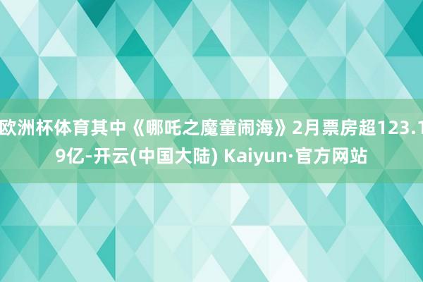 欧洲杯体育其中《哪吒之魔童闹海》2月票房超123.19亿-开云(中国大陆) Kaiyun·官方网站