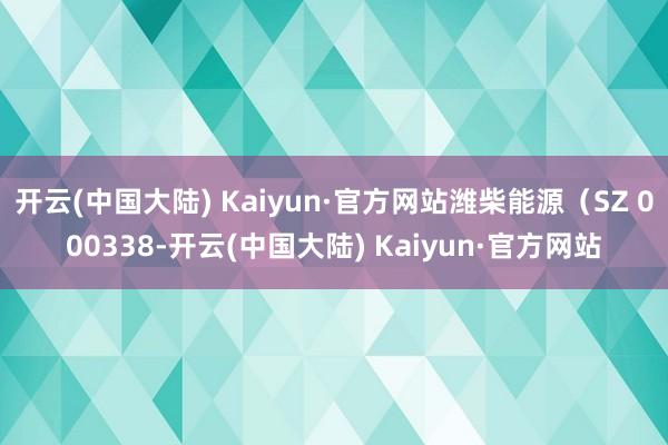 开云(中国大陆) Kaiyun·官方网站潍柴能源（SZ 000338-开云(中国大陆) Kaiyun·官方网站