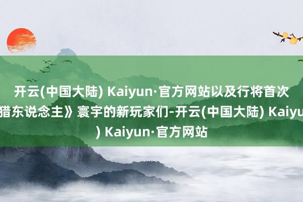 开云(中国大陆) Kaiyun·官方网站以及行将首次踏入《怪物猎东说念主》寰宇的新玩家们-开云(中国大陆) Kaiyun·官方网站