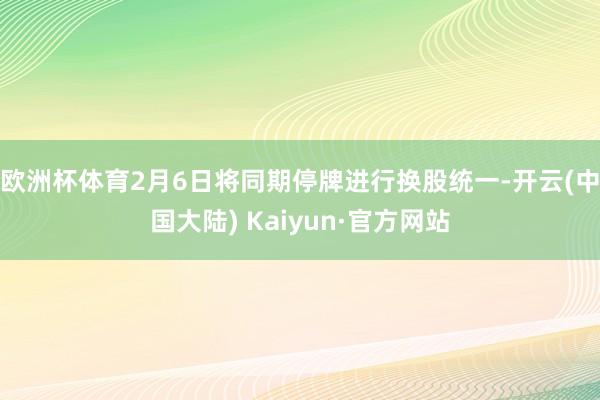 欧洲杯体育2月6日将同期停牌进行换股统一-开云(中国大陆) Kaiyun·官方网站