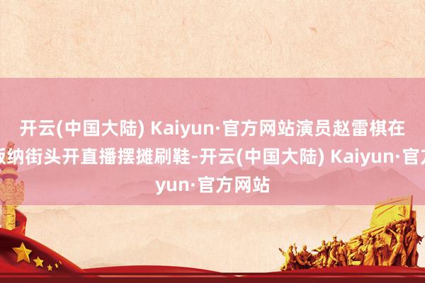 开云(中国大陆) Kaiyun·官方网站演员赵雷棋在西双版纳街头开直播摆摊刷鞋-开云(中国大陆) Kaiyun·官方网站