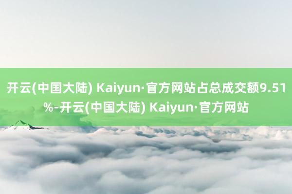 开云(中国大陆) Kaiyun·官方网站占总成交额9.51%-开云(中国大陆) Kaiyun·官方网站