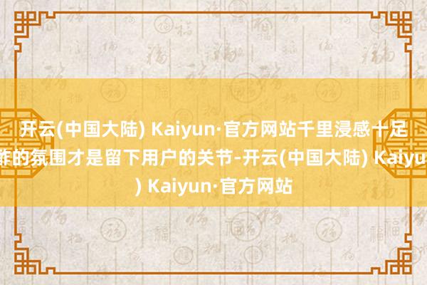 开云(中国大陆) Kaiyun·官方网站千里浸感十足的内容+酬酢的氛围才是留下用户的关节-开云(中国大陆) Kaiyun·官方网站