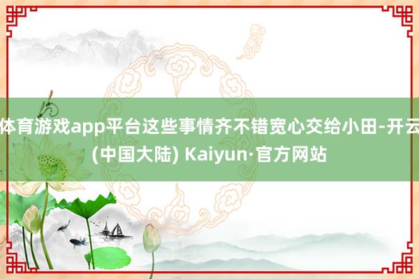 体育游戏app平台这些事情齐不错宽心交给小田-开云(中国大陆) Kaiyun·官方网站