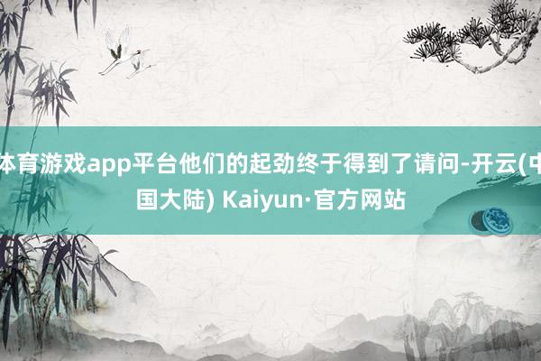 体育游戏app平台他们的起劲终于得到了请问-开云(中国大陆) Kaiyun·官方网站